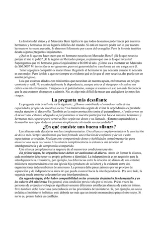 La historia del chico y el Mercedes Benz tipifica lo que todos deseamos poder hacer por nuestros
hermanos y hermanas en los lugares difíciles del mundo. Si está en nuestro poder dar lo que nuestro
hermano o hermana necesita, lo daremos felizmente por causa del evangelio. Pero la historia también
desata algunas preguntas inquietantes.
¿Qué es lo que me hace creer que mi hermano necesita un Mercedes Benz? ¿Sé lo que necesita
porque él me lo pidió? ¿O le regalo un Mercedes porque yo pienso que eso es lo que necesita?
Supongamos que mi hermano gana el equivalente a $6.000 al año. ¿Cómo va a mantener un Mercedes
de $60.000? Mi intención es ser generoso, pero mi generosidad se transforma en una carga para él.
Tener algo para compartir es maravilloso. Regalarle al hermano lo que necesita cuando lo necesita
es aun mejor. Pero debido a que no siempre es evidente qué es lo que el otro necesita, dar puede ser un
asunto peligroso.
Los que estamos aliados con ministerios que necesitan de nuestra ayuda, enfrentamos un peligro
constante y sutil. No es principalmente la dependencia, aunque este es el riesgo por el cual se nos
critica con más frecuencia. Tampoco es el paternalismo, aunque sí caemos en eso con más frecuencia
que la que estamos dispuestos a admitir. No, es algo más difícil de tratar que cualquiera de estos dos
riesgos.
La pregunta más desafiante
La pregunta más desafiante es la siguiente: ¿Hemos contribuido al autodesarrollo de las
capacidades propias de nuestros socios? La manera más segura de evitar la dependencia es prestarle
mucha atención al desarrollo. También es la mejor protección contra el paternalismo. Al enfocarnos en
el desarrollo, estamos obligados a preguntarnos si nuestra participación hace a nuestros hermanos y
hermanas más capaces para servir a Dios según sus dones y su llamado. ¿Estamos ayudándolos a
desarrollar sus capacidades o estamos simplemente aliviando sus necesidades?
¿En qué consiste una buena alianza?
Las alianzas más duraderas son las complementarias. Una alianza complementaria es la asociación
de dos o más cuerpos autónomos que han formado una relación de confianza y llevan a cabo
expectativas acordadas. Realizan esto compartiendo dones y habilidades complementarias para
alcanzar una meta en común. Una alianza complementaria es entonces una relación de
interdependencia y de compromiso compartido.
Una alianza complementaria requiere de al menos tres condiciones previas:
En primer lugar, las organizaciones deben ser autónomas al aliarse. Antes de formar la alianza,
cada ministerio debe tener su propio gobierno e identidad. La independencia es un requisito para la
interdependencia. Considere, por ejemplo, las diferencias entre la relación de alianza de una entidad
misionera encomendadora con una iglesia hija (producto de su labor) y la existente entre dos
organizaciones independientes de antemano. La primera debe pasar primero por un proceso de
separación y de independencia antes de que pueda avanzar hacia la interdependencia. Por otro lado, la
segunda puede empezar a desarrollar una interdependencia.
En segundo lugar, debe haber compatibilidad en las creencias doctrinales fundamentales y en
los valores del ministerio. En general, esta condición previa vela por sí misma. Pocas veces las
personas de creencias teológicas significativamente diferentes establecen alianzas de carácter íntimo.
Pero también debe haber una concordancia en las prioridades del ministerio. Si, por ejemplo, un socio
enfatiza el ministerio holístico, esto debería ser más que un interés momentáneo para el otro socio. Si
no lo es, pronto habrá un conflicto.
 