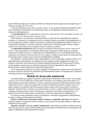 apóstol Pablo pretendía que los fondos recibidos de Macedonia fueran usados para el propósito por el
cual eran enviados (2Co 8:16–24).
Las tenues diferencias entre ofrecer ayuda e insistir en dar ayuda son difíciles de identificar. Pero
sólo al identificar correctamente esas diferencias sutiles se salvaguarda la autodeterminación y se
refuerza la interdependencia.
La interdependencia es la capacidad de relacionarse exitosamente con la comunidad cristiana y de
colaborar con otros miembros del cuerpo de Cristo.
Todo ministerio, sea eclesiástico o paraeclesiástico, es parte de una comunidad más amplia de
cristianos. La comunión y la cooperación con los cristianos locales crean redes de interdependencia y,
así, de rendición de cuentas. Cuando un ministerio es financiado principalmente desde el exterior, su
lealtad puede trasladarse a esa fuente. Bajo esas condiciones, el ministerio puede volverse aislado e
inmune a las correcciones de los cristianos locales, lo cual no es correcto.
La independencia financiera mide la proporcionalidad del financiamiento interno respecto del
externo. Como regla general, un ministerio debería tener más ingresos desde fuentes de su propia
región que de fuentes externas. Lo importante en la independencia no es la cantidad de dinero que se
suministra a un ministerio sino la proporción de su ingreso. Cuando la mayor parte del sostén proviene
de la propia región, estamos ante un caso de interdependencia saludable.
Sin embargo, se pueden perder muchas oportunidades sin esa considerable asistencia exterior. Los
emprendimientos ministeriales y las grandes iniciativas pueden exceder rápidamente la regla. Las
empresas misioneras transculturales casi siempre dependen fuertemente del financiamiento exterior.
¿Cómo podemos asegurar que un ministerio progresará hacia la independencia allí en donde el
financiamiento exterior representa la mayoría del ingreso total?
Como regla general, puede ser de ayuda visualizar el financiamiento externo como una progresión
de mayor a menor en función del crecimiento del financiamiento interno. El diagrama que se muestra a
continuación ilustra esta progresión.
Modelo de desarrollo ministerial
El modelo admite que algunas situaciones requieren del considerable sostén exterior. Esto ayuda a
vencer la inercia de los obstáculos iniciales para el ministerio. Sin embargo, para tomar impulso, el
financiamiento interno debe aumentar. La meta es aumentar la proporción del financiamiento interno
respecto del externo. Lograr esto requiere de un esfuerzo importante por parte de ambos socios. En
algún momento, la proporción del financiamiento interno respecto del externo debería comenzar a
aumentar. El primer hito es el punto en el cual las líneas se cruzan, cuando el financiamiento interno
sobrepasa al financiamiento externo. Permitir que el ministerio incremente esta proporción es un
aspecto esencial de las alianzas para el desarrollo y la ruta más segura hacia la independencia.
Ya sea que estemos intentando mejorar la proporción o buscando salvaguardar la independencia,
los pasos a seguir son básicamente los mismos:
Primero, establezca las expectativas desde el comienzo y reajústelas cada tanto. Haciendo un
esfuerzo conjunto y teniendo en mente su objetivo o meta, piense de atrás para adelante y debata qué
resultados necesita lograr.
Segundo, controle y revea los cambios regularmente. Aquí habría que incluir los debates sinceros
sobre los pasos que los socios están tomando en pos de aumentar el financiamiento local/regional y de
reducir la dependencia del financiamiento externo.
 