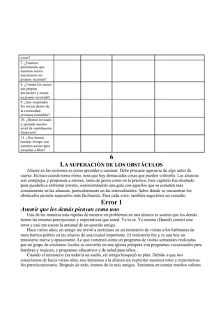 cosas?
7. ¿Estamos
permitiendo que
nuestros socios
maximicen sus
propios recursos?
8. ¿Toman los socios
sus propias
decisiones y trazan
su propio recorrido?
9. ¿Son respetados
los socios dentro de
la comunidad
cristiana extendida?
10. ¿Hemos revisado
y ajustado nuestro
nivel de contribución
financiera?
11. ¿Nos hemos
tomado tiempo con
nuestros socios para
escuchar a Dios?
6
LA SUPERACIÓN DE LOS OBSTÁCULOS
Aliarse en las misiones es como aprender a caminar. Debe procurar agarrarse de algo antes de
caerse. Incluso cuando toma ritmo, nota que hay demasiadas cosas que pueden voltearlo. Las alianzas
son complejas y propensas a errores, tanto de juicio como en la práctica. Este capítulo fue diseñado
para ayudarlo a enfrentar errores, suministrándole una guía con aquellos que se cometen más
comúnmente en las alianzas, particularmente en las interculturales. Saber dónde se encuentran los
obstáculos permite superarlos más fácilmente. Para cada error, también sugerimos un remedio.
Error 1
Asumir que los demás piensan como uno
Una de las maneras más rápidas de meterse en problemas en una alianza es asumir que los demás
tienen las mismas percepciones y expectativas que usted. Ya lo sé. Yo mismo (Daniel) cometí este
error y casi me cuesta la amistad de un querido amigo.
Hace varios años, un amigo me invitó a participar en un ministerio de visitas a los habitantes de
unos barrios pobres en las afueras de una ciudad importante. El ministerio fue y es aun hoy un
ministerio nuevo y apasionante. Lo que comenzó como un programa de visitas semanales realizadas
por un grupo de cristianos locales se convirtió en una iglesia próspera con programas vocacionales para
hombres y mujeres, y programas educativos y de salud para niños.
Cuando el ministerio era todavía un sueño, mi amigo bosquejó su plan. Debido a que nos
conocíamos de hacía varios años, nos lanzamos a la alianza sin explicitar nuestros roles y expectativas.
No parecía necesario. Después de todo, éramos de lo más amigos. Teníamos en común muchos valores
 