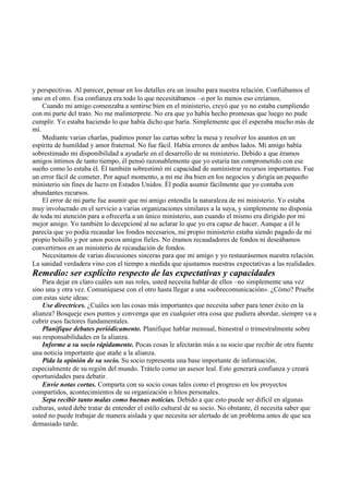 y perspectivas. Al parecer, pensar en los detalles era un insulto para nuestra relación. Confiábamos el
uno en el otro. Esa confianza era todo lo que necesitábamos –o por lo menos eso creíamos.
Cuando mi amigo comenzaba a sentirse bien en el ministerio, creyó que yo no estaba cumpliendo
con mi parte del trato. No me malinterprete. No era que yo había hecho promesas que luego no pude
cumplir. Yo estaba haciendo lo que había dicho que haría. Simplemente que él esperaba mucho más de
mí.
Mediante varias charlas, pudimos poner las cartas sobre la mesa y resolver los asuntos en un
espíritu de humildad y amor fraternal. No fue fácil. Había errores de ambos lados. Mi amigo había
sobrestimado mi disponibilidad a ayudarle en el desarrollo de su ministerio. Debido a que éramos
amigos íntimos de tanto tiempo, él pensó razonablemente que yo estaría tan comprometido con ese
sueño como lo estaba él. Él también sobrestimó mi capacidad de suministrar recursos importantes. Fue
un error fácil de cometer. Por aquel momento, a mí me iba bien en los negocios y dirigía un pequeño
ministerio sin fines de lucro en Estados Unidos. Él podía asumir fácilmente que yo contaba con
abundantes recursos.
El error de mi parte fue asumir que mi amigo entendía la naturaleza de mi ministerio. Yo estaba
muy involucrado en el servicio a varias organizaciones similares a la suya, y simplemente no disponía
de toda mi atención para a ofrecerla a un único ministerio, aun cuando el mismo era dirigido por mi
mejor amigo. Yo también lo decepcioné al no aclarar lo que yo era capaz de hacer. Aunque a él le
parecía que yo podía recaudar los fondos necesarios, mi propio ministerio estaba siendo pagado de mi
propio bolsillo y por unos pocos amigos fieles. No éramos recaudadores de fondos ni deseábamos
convertirnos en un ministerio de recaudación de fondos.
Necesitamos de varias discusiones sinceras para que mi amigo y yo restaurásemos nuestra relación.
La sanidad verdadera vino con el tiempo a medida que ajustamos nuestras expectativas a las realidades.
Remedio: ser explícito respecto de las expectativas y capacidades
Para dejar en claro cuáles son sus roles, usted necesita hablar de ellos –no simplemente una vez
sino una y otra vez. Comuníquese con el otro hasta llegar a una «sobrecomunicación». ¿Cómo? Pruebe
con estas siete ideas:
Use directrices. ¿Cuáles son las cosas más importantes que necesita saber para tener éxito en la
alianza? Bosqueje esos puntos y convenga que en cualquier otra cosa que pudiera abordar, siempre va a
cubrir esos factores fundamentales.
Planifique debates periódicamente. Planifique hablar mensual, bimestral o trimestralmente sobre
sus responsabilidades en la alianza.
Informe a su socio rápidamente. Pocas cosas le afectarán más a su socio que recibir de otra fuente
una noticia importante que atañe a la alianza.
Pida la opinión de su socio. Su socio representa una base importante de información,
especialmente de su región del mundo. Trátelo como un asesor leal. Esto generará confianza y creará
oportunidades para debatir.
Envíe notas cortas. Comparta con su socio cosas tales como el progreso en los proyectos
compartidos, acontecimientos de su organización o hitos personales.
Sepa recibir tanto malas como buenas noticias. Debido a que esto puede ser difícil en algunas
culturas, usted debe tratar de entender el estilo cultural de su socio. No obstante, él necesita saber que
usted no puede trabajar de manera aislada y que necesita ser alertado de un problema antes de que sea
demasiado tarde.
 