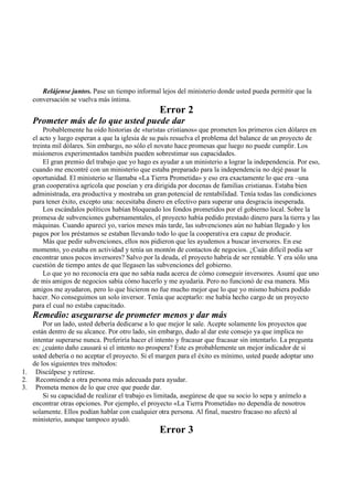 Relájense juntos. Pase un tiempo informal lejos del ministerio donde usted pueda permitir que la
conversación se vuelva más íntima.
Error 2
Prometer más de lo que usted puede dar
Probablemente ha oído historias de «turistas cristianos» que prometen los primeros cien dólares en
el acto y luego esperan a que la iglesia de su país resuelva el problema del balance de un proyecto de
treinta mil dólares. Sin embargo, no sólo el novato hace promesas que luego no puede cumplir. Los
misioneros experimentados también pueden sobrestimar sus capacidades.
El gran premio del trabajo que yo hago es ayudar a un ministerio a lograr la independencia. Por eso,
cuando me encontré con un ministerio que estaba preparado para la independencia no dejé pasar la
oportunidad. El ministerio se llamaba «La Tierra Prometida» y eso era exactamente lo que era –una
gran cooperativa agrícola que poseían y era dirigida por docenas de familias cristianas. Estaba bien
administrada, era productiva y mostraba un gran potencial de rentabilidad. Tenía todas las condiciones
para tener éxito, excepto una: necesitaba dinero en efectivo para superar una desgracia inesperada.
Los escándalos políticos habían bloqueado los fondos prometidos por el gobierno local. Sobre la
promesa de subvenciones gubernamentales, el proyecto había pedido prestado dinero para la tierra y las
máquinas. Cuando aparecí yo, varios meses más tarde, las subvenciones aún no habían llegado y los
pagos por los préstamos se estaban llevando todo lo que la cooperativa era capaz de producir.
Más que pedir subvenciones, ellos nos pidieron que les ayudemos a buscar inversores. En ese
momento, yo estaba en actividad y tenía un montón de contactos de negocios. ¿Cuán difícil podía ser
encontrar unos pocos inversores? Salvo por la deuda, el proyecto habría de ser rentable. Y era sólo una
cuestión de tiempo antes de que llegasen las subvenciones del gobierno.
Lo que yo no reconocía era que no sabía nada acerca de cómo conseguir inversores. Asumí que uno
de mis amigos de negocios sabía cómo hacerlo y me ayudaría. Pero no funcionó de esa manera. Mis
amigos me ayudaron, pero lo que hicieron no fue mucho mejor que lo que yo mismo hubiera podido
hacer. No conseguimos un solo inversor. Tenía que aceptarlo: me había hecho cargo de un proyecto
para el cual no estaba capacitado.
Remedio: asegurarse de prometer menos y dar más
Por un lado, usted debería dedicarse a lo que mejor le sale. Acepte solamente los proyectos que
están dentro de su alcance. Por otro lado, sin embargo, dudo al dar este consejo ya que implica no
intentar superarse nunca. Preferiría hacer el intento y fracasar que fracasar sin intentarlo. La pregunta
es: ¿cuánto daño causará si el intento no prospera? Este es probablemente un mejor indicador de si
usted debería o no aceptar el proyecto. Si el margen para el éxito es mínimo, usted puede adoptar uno
de los siguientes tres métodos:
1. Discúlpese y retírese.
2. Recomiende a otra persona más adecuada para ayudar.
3. Prometa menos de lo que cree que puede dar.
Si su capacidad de realizar el trabajo es limitada, asegúrese de que su socio lo sepa y anímelo a
encontrar otras opciones. Por ejemplo, el proyecto «La Tierra Prometida» no dependía de nosotros
solamente. Ellos podían hablar con cualquier otra persona. Al final, nuestro fracaso no afectó al
ministerio, aunque tampoco ayudó.
Error 3
 