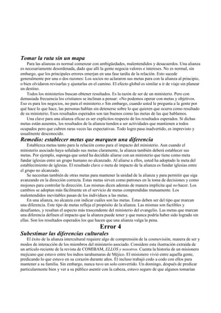 Tomar la ruta sin un mapa
Para las alianzas es normal comenzar con ambigüedades, malentendidos y desacuerdos. Una alianza
es necesariamente desordenada, dado que allí la gente negocia valores e intereses. No es normal, sin
embargo, que los principales errores emerjan en una fase tardía de la relación. Esto sucede
generalmente por una o dos razones: Los socios no aclararon sus metas para con la alianza al principio,
o bien olvidaron revisarlas y ajustarlas en el camino. El efecto global es similar a ir de viaje sin planear
un destino.
Todos los ministerios buscan obtener resultados. Es la razón de ser de un ministerio. Pero con
demasiada frecuencia los cristianos se inclinan a pensar: «No podemos operar con metas y objetivos.
Eso es para los negocios, no para el ministerio.» Sin embargo, cuando usted le pregunta a la gente por
qué hace lo que hace, las personas hablan sin detenerse sobre lo que quieren que ocurra como resultado
de su ministerio. Esos resultados esperados son tan buenos como las metas de las que hablamos.
Una clave para una alianza eficaz es ser explícitos respecto de los resultados esperados. Si dichas
metas están ausentes, los resultados de la alianza tienden a ser actividades que mantienen a todos
ocupados pero que cubren raras veces las expectativas. Todo logro pasa inadvertido, es imprevisto y
usualmente desconocido.
Remedio: establecer metas que marquen una diferencia
Establezca metas tanto para la relación como para el impacto del ministerio. Aun cuando el
ministerio asociado haya señalado sus metas claramente, la alianza también deberá establecer sus
metas. Por ejemplo, suponga que usted ha decidido aliarse con un ministerio que tiene como meta
fundar iglesias entre un grupo humano no alcanzado. Al aliarse a ellos, usted ha adoptado la meta del
establecimiento de iglesias. El resultado clave o meta de impacto de la alianza es fundar iglesias entre
el grupo no alcanzado.
Se necesitan también de otras metas para mantener la unidad de la alianza y para permitir que siga
avanzando en la dirección correcta. Estas metas sirven como patrones en la toma de decisiones y como
mojones para controlar la dirección. Las mismas dicen además de manera implícita qué no hacer. Los
cambios se adoptan más fácilmente en el servicio de metas comprendidas mutuamente. Los
malentendidos inevitables pasan de los individuos a las metas.
En una alianza, no alcanza con indicar cuáles son las metas. Éstas deben ser del tipo que marcan
una diferencia. Este tipo de metas refleja el propósito de la alianza. Las mismas son factibles y
desafiantes, y resaltan el aspecto más trascendente del ministerio del evangelio. Las metas que marcan
una diferencia definen el impacto que la alianza puede tener y que nunca podría haber sido logrado sin
ellas. Son los resultados esperados los que hacen que una alianza valga la pena.
Error 4
Subestimar las diferencias culturales
El éxito de la alianza intercultural requiere algo de comprensión de la cosmovisión, manera de ser y
modos de interacción de los miembros del ministerio asociado. Considere esta ilustración extraída de
un artículo reciente de la revista de COMIBAM, ELLOS y nosotros. Cuenta la historia de un misionero
mejicano que estuvo entre los indios tarahumaras de Méjico. El misionero vivió entre aquella gente,
predicando lo que estuvo en su corazón durante años. Él incluso trabajó codo a codo con ellos para
mantener a su familia. Sin embargo, nunca tuvo un solo convertido. Un domingo, después de predicar
particularmente bien y ver a su público asentir con la cabeza, estuvo seguro de que algunos tomarían
 