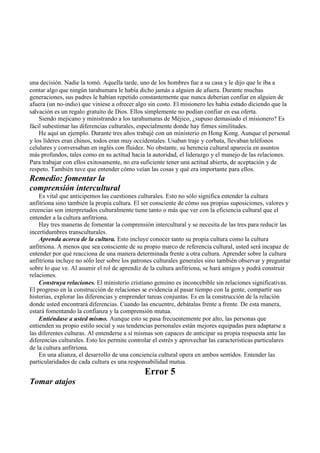 una decisión. Nadie la tomó. Aquella tarde, uno de los hombres fue a su casa y le dijo que le iba a
contar algo que ningún tarahumara le había dicho jamás a alguien de afuera. Durante muchas
generaciones, sus padres le habían repetido constantemente que nunca deberían confiar en alguien de
afuera (un no-indio) que viniese a ofrecer algo sin costo. El misionero les había estado diciendo que la
salvación es un regalo gratuito de Dios. Ellos simplemente no podían confiar en esa oferta.
Siendo mejicano y ministrando a los tarahumaras de Méjico, ¿supuso demasiado el misionero? Es
fácil subestimar las diferencias culturales, especialmente donde hay firmes similitudes.
He aquí un ejemplo. Durante tres años trabajé con un ministerio en Hong Kong. Aunque el personal
y los líderes eran chinos, todos eran muy occidentales. Usaban traje y corbata, llevaban teléfonos
celulares y conversaban en inglés con fluidez. No obstante, su herencia cultural aparecía en asuntos
más profundos, tales como en su actitud hacia la autoridad, el liderazgo y el manejo de las relaciones.
Para trabajar con ellos exitosamente, no era suficiente tener una actitud abierta, de aceptación y de
respeto. También tuve que entender cómo veían las cosas y qué era importante para ellos.
Remedio: fomentar la
comprensión intercultural
Es vital que anticipemos las cuestiones culturales. Esto no sólo significa entender la cultura
anfitriona sino también la propia cultura. El ser consciente de cómo sus propias suposiciones, valores y
creencias son interpretados culturalmente tiene tanto o más que ver con la eficiencia cultural que el
entender a la cultura anfitriona.
Hay tres maneras de fomentar la comprensión intercultural y se necesita de las tres para reducir las
incertidumbres transculturales.
Aprenda acerca de la cultura. Esto incluye conocer tanto su propia cultura como la cultura
anfitriona. A menos que sea consciente de su propio marco de referencia cultural, usted será incapaz de
entender por qué reacciona de una manera determinada frente a otra cultura. Aprender sobre la cultura
anfitriona incluye no sólo leer sobre los patrones culturales generales sino también observar y preguntar
sobre lo que ve. Al asumir el rol de aprendiz de la cultura anfitriona, se hará amigos y podrá construir
relaciones.
Construya relaciones. El ministerio cristiano genuino es inconcebible sin relaciones significativas.
El progreso en la construcción de relaciones se evidencia al pasar tiempo con la gente, compartir sus
historias, explorar las diferencias y emprender tareas conjuntas. Es en la construcción de la relación
donde usted encontrará diferencias. Cuando las encuentre, debátalas frente a frente. De esta manera,
estará fomentando la confianza y la comprensión mutua.
Entiéndase a usted mismo. Aunque esto se pasa frecuentemente por alto, las personas que
entienden su propio estilo social y sus tendencias personales están mejores equipadas para adaptarse a
las diferentes culturas. Al entenderse a sí mismas son capaces de anticipar su propia respuesta ante las
diferencias culturales. Esto les permite controlar el estrés y aprovechar las características particulares
de la cultura anfitriona.
En una alianza, el desarrollo de una conciencia cultural opera en ambos sentidos. Entender las
particularidades de cada cultura es una responsabilidad mutua.
Error 5
Tomar atajos
 