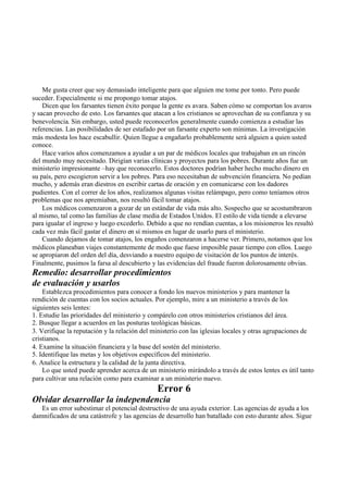 Me gusta creer que soy demasiado inteligente para que alguien me tome por tonto. Pero puede
suceder. Especialmente si me propongo tomar atajos.
Dicen que los farsantes tienen éxito porque la gente es avara. Saben cómo se comportan los avaros
y sacan provecho de esto. Los farsantes que atacan a los cristianos se aprovechan de su confianza y su
benevolencia. Sin embargo, usted puede reconocerlos generalmente cuando comienza a estudiar las
referencias. Las posibilidades de ser estafado por un farsante experto son mínimas. La investigación
más modesta los hace escabullir. Quien llegue a engañarlo probablemente será alguien a quien usted
conoce.
Hace varios años comenzamos a ayudar a un par de médicos locales que trabajaban en un rincón
del mundo muy necesitado. Dirigían varias clínicas y proyectos para los pobres. Durante años fue un
ministerio impresionante –hay que reconocerlo. Estos doctores podrían haber hecho mucho dinero en
su país, pero escogieron servir a los pobres. Para eso necesitaban de subvención financiera. No pedían
mucho, y además eran diestros en escribir cartas de oración y en comunicarse con los dadores
pudientes. Con el correr de los años, realizamos algunas visitas relámpago, pero como teníamos otros
problemas que nos apremiaban, nos resultó fácil tomar atajos.
Los médicos comenzaron a gozar de un estándar de vida más alto. Sospecho que se acostumbraron
al mismo, tal como las familias de clase media de Estados Unidos. El estilo de vida tiende a elevarse
para igualar el ingreso y luego excederlo. Debido a que no rendían cuentas, a los misioneros les resultó
cada vez más fácil gastar el dinero en sí mismos en lugar de usarlo para el ministerio.
Cuando dejamos de tomar atajos, los engaños comenzaron a hacerse ver. Primero, notamos que los
médicos planeaban viajes constantemente de modo que fuese imposible pasar tiempo con ellos. Luego
se apropiaron del orden del día, desviando a nuestro equipo de visitación de los puntos de interés.
Finalmente, pusimos la farsa al descubierto y las evidencias del fraude fueron dolorosamente obvias.
Remedio: desarrollar procedimientos
de evaluación y usarlos
Establezca procedimientos para conocer a fondo los nuevos ministerios y para mantener la
rendición de cuentas con los socios actuales. Por ejemplo, mire a un ministerio a través de los
siguientes seis lentes:
1. Estudie las prioridades del ministerio y compárelo con otros ministerios cristianos del área.
2. Busque llegar a acuerdos en las posturas teológicas básicas.
3. Verifique la reputación y la relación del ministerio con las iglesias locales y otras agrupaciones de
cristianos.
4. Examine la situación financiera y la base del sostén del ministerio.
5. Identifique las metas y los objetivos específicos del ministerio.
6. Analice la estructura y la calidad de la junta directiva.
Lo que usted puede aprender acerca de un ministerio mirándolo a través de estos lentes es útil tanto
para cultivar una relación como para examinar a un ministerio nuevo.
Error 6
Olvidar desarrollar la independencia
Es un error subestimar el potencial destructivo de una ayuda exterior. Las agencias de ayuda a los
damnificados de una catástrofe y las agencias de desarrollo han batallado con esto durante años. Sigue
 
