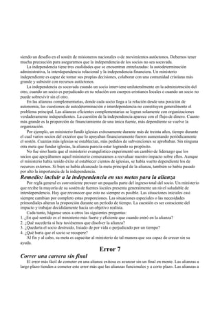 siendo un desafío en el sostén de misioneros nacionales o de movimientos autóctonos. Debemos tener
mucha precaución para asegurarnos que la independencia de los socios no sea socavada.
La independencia tiene tres cualidades que se encuentran entrelazadas: la autodeterminación
administrativa, la interdependencia relacional y la independencia financiera. Un ministerio
independiente es capaz de tomar sus propias decisiones, colaborar con una comunidad cristiana más
grande y subsistir con recursos autóctonos.
La independencia es socavada cuando un socio interviene unilateralmente en la administración del
otro, cuando un socio es perjudicado en su relación con cuerpos cristianos locales o cuando un socio no
puede sobrevivir sin el otro.
En las alianzas complementarias, donde cada socio llega a la relación desde una posición de
autonomía, las cuestiones de autodeterminación e interdependencia no constituyen generalmente el
problema principal. Las alianzas eficientes complementarias se logran solamente con organizaciones
verdaderamente independientes. La cuestión de la independencia aparece con el flujo de dinero. Cuanto
más grande es la proporción de financiamiento de una única fuente, más dependiente se vuelve la
organización.
Por ejemplo, un ministerio fundó iglesias exitosamente durante más de treinta años, tiempo durante
el cual varios socios del exterior que lo apoyaban financieramente fueron aumentando periódicamente
el sostén. Cuantas más iglesias se establecían, más pedidos de subvenciones se aprobaban. Sin ninguna
otra meta que fundar iglesias, la alianza parecía estar logrando su propósito.
No fue sino hasta que el ministerio evangelístico experimentó un cambio de liderazgo que los
socios que apoyábamos aquel ministerio comenzamos a reevaluar nuestro impacto sobre ellos. Aunque
el ministerio había tenido éxito al establecer cientos de iglesias, se había vuelto dependiente los de
recursos externos. Si bien se había alcanzado la meta principal de la alianza, también se había pasado
por alto la importancia de la independencia.
Remedio: incluir a la independencia en sus metas para la alianza
Por regla general es conveniente proveer un pequeña parte del ingreso total del socio. Un ministerio
que recibe la mayoría de su sostén de fuentes locales presenta generalmente un nivel saludable de
interdependencia. Hay que reconocer que esto no siempre es posible. Las situaciones iniciales casi
siempre cambian por completo estas proporciones. Las situaciones especiales o las necesidades
primordiales alteran la proporción durante un período de tiempo. La cuestión es ser consciente del
impacto y trabajar decididamente hacia un objetivo realista.
Cada tanto, háganse unos a otros las siguientes preguntas:
1. ¿En qué sentido es el ministerio más fuerte y eficiente que cuando entró en la alianza?
2. ¿Qué sucedería si hoy tuviésemos que disolver la alianza?
3. ¿Quedaría el socio destruido, lisiado de por vida o perjudicado por un tiempo?
4. ¿Qué haría que el socio se recupere?
Al fin y al cabo, su meta es capacitar al ministerio de tal manera que sea capaz de crecer sin su
ayuda.
Error 7
Correr una carrera sin final
El error más fácil de cometer en una alianza exitosa es avanzar sin un final en mente. Las alianzas a
largo plazo tienden a cometer este error más que las alianzas funcionales y a corto plazo. Las alianzas a
 