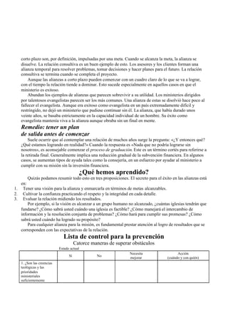 corto plazo son, por definición, impulsadas por una meta. Cuando se alcanza la meta, la alianza se
disuelve. La relación consultiva es un buen ejemplo de esto. Los asesores y los clientes forman una
alianza temporal para resolver problemas, tomar decisiones y hacer planes para el futuro. La relación
consultiva se termina cuando se completa el proyecto.
Aunque las alianzas a corto plazo pueden comenzar con un cuadro claro de lo que se va a lograr,
con el tiempo la relación tiende a dominar. Esto sucede especialmente en aquellos casos en que el
ministerio es exitoso.
Abundan los ejemplos de alianzas que parecen sobrevivir a su utilidad. Los ministerios dirigidos
por talentosos evangelistas parecen ser los más comunes. Una alianza de estas se disolvió hace poco al
fallecer el evangelista. Aunque era exitoso como evangelista en un país extremadamente difícil y
restringido, no dejó un ministerio que pudiese continuar sin él. La alianza, que había durado unos
veinte años, se basaba estrictamente en la capacidad individual de un hombre. Su éxito como
evangelista mantenía viva a la alianza aunque obraba sin un final en mente.
Remedio: tener un plan
de salida antes de comenzar
Suele ocurrir que al contemplar una relación de muchos años surge la pregunta: «¿Y entonces qué?
¿Qué estamos logrando en realidad?» Cuando la respuesta es «Nada que no podría lograrse sin
nosotros», es aconsejable comenzar el proceso de graduación. Este es un término cortés para referirse a
la retirada final. Generalmente implica una reducción gradual de la subvención financiera. En algunos
casos, se aumentan tipos de ayuda tales como la consejería, en un esfuerzo por ayudar al ministerio a
cumplir con su misión sin la inversión financiera.
¿Qué hemos aprendido?
Quizás podamos resumir todo esto en tres proposiciones. El secreto para el éxito en las alianzas está
en:
1. Tener una visión para la alianza y enmarcarla en términos de metas alcanzables.
2. Cultivar la confianza practicando el respeto y la integridad en cada detalle.
3. Evaluar la relación midiendo los resultados.
Por ejemplo, si la visión es alcanzar a un grupo humano no alcanzado, ¿cuántas iglesias tendrán que
fundarse? ¿Cómo sabrá usted cuándo una iglesia es factible? ¿Cómo manejará el intercambio de
información y la resolución conjunta de problemas? ¿Cómo hará para cumplir sus promesas? ¿Cómo
sabrá usted cuándo ha logrado su propósito?
Para cualquier alianza para la misión, es fundamental prestar atención al logro de resultados que se
corresponden con las expectativas de la relación.
Lista de control para la prevención
Catorce maneras de superar obstáculos
Estado actual
Sí No
Necesita
mejorar
Acción
(cuándo y con quién)
1. ¿Son las creencias
teológicas y las
prioridades
ministeriales
suficientemente
 