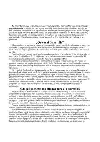 En tercer lugar, cada socio debe conocer y estar dispuesto a intercambiar recursos y fortalezas
complementarios. A menos que cada uno de los socios tenga algún atributo que el otro necesita, no
habrá nada que intercambiar. Las organizaciones se alían precisamente porque a cada una le falta algo
que la otra puede ofrecerle. Las fortalezas de una organización compensan las debilidades de la otra,
hecho que hace que los socios saquen mayor provecho de sus respectivas capacidades, recursos y
oportunidades. Una alianza que no se traduzca en un beneficio significativo para cada socio no
perdurará.
¿Qué es el desarrollo?
El desarrollo es lo que ocurre cuando la gente aprende, crece y cambia. Es a la vez un proceso y un
resultado. Es un proceso porque las personas aprenden, haciéndose cargo de sus propias vidas y
resolviendo sus propios problemas. Es un resultado cuando la gente cambia realmente las condiciones
de vida.
Como cristianos, creemos que el medio para el desarrollo es la fe en Cristo. El fin del desarrollo es
una vida de fidelidad hacia Él. El proceso es crecer en Cristo como mayordomos responsables. El
resultado es que la gente encarna valores del Reino y da a conocer a Dios.
Este punto de vista del desarrollo se centra en la creencia que el crecimiento ocurre cuando las
personas examinan sus propios problemas a la luz de las Escrituras. Así, se identifican soluciones que
implican obtener habilidades y conocimientos nuevos, los cuales luego se traducirán en acciones
apropiadas.
En el análisis final, el desarrollo es aquello que las personas hacen por sí mismas. No puede ser
impuesto desde afuera. Nadie puede hacer que una persona se desarrolle, así como tampoco el granjero
puede hacer que una planta crezca. Una planta crece según su propio código interno. La tarea del
granjero es trabajar junto a la planta, regarla, fertilizarla y mantenerla libre de malezas. Pero Dios es
quien hace crecer a la planta. Del mismo modo, una persona puede solamente ayudar a otra persona. El
desarrollo es responsabilidad de la persona, o en el caso de una organización, de aquellos que
comparten los riesgos y las recompensas del ministerio. Al final, siempre es Dios quien da el
crecimiento.
¿En qué consiste una alianza para el desarrollo?
Si el desarrollo es el crecimiento de las capacidades de autodesarrollo y la alianza consiste en
compartir recursos para una meta en común, entonces una alianza de desarrollo en el ministerio
cristiano es una relación de cooperación entre dos cuerpos autónomos, según la cual cada uno
capacita al otro para crecer en su capacidad de iniciar y de llevar a cabo un cambio por causa del
evangelio. Lo que hace que una alianza sea claramente para el desarrollo es su esfuerzo consciente por
fortalecer las capacidades de autodesarrollo de la organización.
Aunque no existen dos alianzas iguales, las alianzas para el desarrollo tienen tres características en
común: los resultados, la relación y la visión.
Los resultados representan la capacidad de una alianza de producir resultados tangibles. El
ministerio debería surgir de una alianza más fuerte y más eficiente que lo que fue cuando comenzó. No
importa cuán agradable o amistosa sea una relación, su propósito es lograr algo en el ministerio del
evangelio. Ya sea plantar iglesias entre pueblos no alcanzados, facultar a los cristianos privados de
derechos civiles, equipar a los líderes para el ministerio o realizar actos de caridad para con los pobres,
la razón de ser de toda alianza exitosa es obtener resultados. Lo distintivo de una alianza para el
 