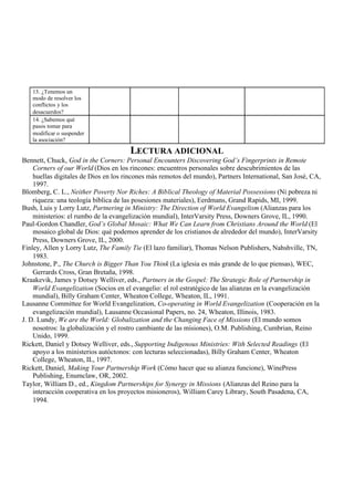 13. ¿Tenemos un
modo de resolver los
conflictos y los
desacuerdos?
14. ¿Sabemos qué
pasos tomar para
modificar o suspender
la asociación?
LECTURA ADICIONAL
Bennett, Chuck, God in the Corners: Personal Encounters Discovering God’s Fingerprints in Remote
Corners of our World (Dios en los rincones: encuentros personales sobre descubrimientos de las
huellas digitales de Dios en los rincones más remotos del mundo), Partners International, San José, CA,
1997.
Blomberg, C. L., Neither Poverty Nor Riches: A Biblical Theology of Material Possessions (Ni pobreza ni
riqueza: una teología bíblica de las posesiones materiales), Eerdmans, Grand Rapids, MI, 1999.
Bush, Luis y Lorry Lutz, Partnering in Ministry: The Direction of World Evangelism (Alianzas para los
ministerios: el rumbo de la evangelización mundial), InterVarsity Press, Downers Grove, IL, 1990.
Paul-Gordon Chandler, God’s Global Mosaic: What We Can Learn from Christians Around the World (El
mosaico global de Dios: qué podemos aprender de los cristianos de alrededor del mundo), InterVarsity
Press, Downers Grove, IL, 2000.
Finley, Allen y Lorry Lutz, The Family Tie (El lazo familiar), Thomas Nelson Publishers, Nahshville, TN,
1983.
Johnstone, P., The Church is Bigger Than You Think (La iglesia es más grande de lo que piensas), WEC,
Gerrards Cross, Gran Bretaña, 1998.
Kraakevik, James y Dotsey Welliver, eds., Partners in the Gospel: The Strategic Role of Partnership in
World Evangelization (Socios en el evangelio: el rol estratégico de las alianzas en la evangelización
mundial), Billy Graham Center, Wheaton College, Wheaton, IL, 1991.
Lausanne Committee for World Evangelization, Co-operating in World Evangelization (Cooperación en la
evangelización mundial), Lausanne Occasional Papers, no. 24, Wheaton, Illinois, 1983.
J. D. Lundy, We are the World: Globalization and the Changing Face of Missions (El mundo somos
nosotros: la globalización y el rostro cambiante de las misiones), O.M. Publishing, Cumbrian, Reino
Unido, 1999.
Rickett, Daniel y Dotsey Welliver, eds., Supporting Indigenous Ministries: With Selected Readings (El
apoyo a los ministerios autóctonos: con lecturas seleccionadas), Billy Graham Center, Wheaton
College, Wheaton, IL, 1997.
Rickett, Daniel, Making Your Partnership Work (Cómo hacer que su alianza funcione), WinePress
Publishing, Enumclaw, OR, 2002.
Taylor, William D., ed., Kingdom Partnerships for Synergy in Missions (Alianzas del Reino para la
interacción cooperativa en los proyectos misioneros), William Carey Library, South Pasadena, CA,
1994.
 