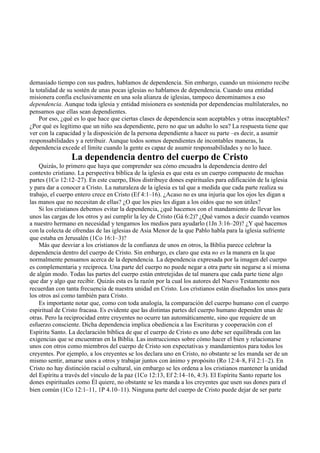 demasiado tiempo con sus padres, hablamos de dependencia. Sin embargo, cuando un misionero recibe
la totalidad de su sostén de unas pocas iglesias no hablamos de dependencia. Cuando una entidad
misionera confía exclusivamente en una sola alianza de iglesias, tampoco denominamos a eso
dependencia. Aunque toda iglesia y entidad misionera es sostenida por dependencias multilaterales, no
pensamos que ellas sean dependientes.
Por eso, ¿qué es lo que hace que ciertas clases de dependencia sean aceptables y otras inaceptables?
¿Por qué es legítimo que un niño sea dependiente, pero no que un adulto lo sea? La respuesta tiene que
ver con la capacidad y la disposición de la persona dependiente a hacer su parte –es decir, a asumir
responsabilidades y a retribuir. Aunque todos somos dependientes de incontables maneras, la
dependencia excede el límite cuando la gente es capaz de asumir responsabilidades y no lo hace.
La dependencia dentro del cuerpo de Cristo
Quizás, lo primero que haya que comprender sea cómo encuadra la dependencia dentro del
contexto cristiano. La perspectiva bíblica de la iglesia es que esta es un cuerpo compuesto de muchas
partes (1Co 12:12–27). En este cuerpo, Dios distribuye dones espirituales para edificación de la iglesia
y para dar a conocer a Cristo. La naturaleza de la iglesia es tal que a medida que cada parte realiza su
trabajo, el cuerpo entero crece en Cristo (Ef 4:1–16). ¿Acaso no es una injuria que los ojos les digan a
las manos que no necesitan de ellas? ¿O que los pies les digan a los oídos que no son útiles?
Si los cristianos debemos evitar la dependencia, ¿qué hacemos con el mandamiento de llevar los
unos las cargas de los otros y así cumplir la ley de Cristo (Gá 6:2)? ¿Qué vamos a decir cuando veamos
a nuestro hermano en necesidad y tengamos los medios para ayudarlo (1Jn 3:16–20)? ¿Y qué hacemos
con la colecta de ofrendas de las iglesias de Asia Menor de la que Pablo habla para la iglesia sufriente
que estaba en Jerusalén (1Co 16:1–3)?
Más que desviar a los cristianos de la confianza de unos en otros, la Biblia parece celebrar la
dependencia dentro del cuerpo de Cristo. Sin embargo, es claro que esta no es la manera en la que
normalmente pensamos acerca de la dependencia. La dependencia expresada por la imagen del cuerpo
es complementaria y recíproca. Una parte del cuerpo no puede negar a otra parte sin negarse a sí misma
de algún modo. Todas las partes del cuerpo están entretejidas de tal manera que cada parte tiene algo
que dar y algo que recibir. Quizás esta es la razón por la cual los autores del Nuevo Testamento nos
recuerdan con tanta frecuencia de nuestra unidad en Cristo. Los cristianos están diseñados los unos para
los otros así como también para Cristo.
Es importante notar que, como con toda analogía, la comparación del cuerpo humano con el cuerpo
espiritual de Cristo fracasa. Es evidente que las distintas partes del cuerpo humano dependen unas de
otras. Pero la reciprocidad entre creyentes no ocurre tan automáticamente, sino que requiere de un
esfuerzo consciente. Dicha dependencia implica obediencia a las Escrituras y cooperación con el
Espíritu Santo. La declaración bíblica de que el cuerpo de Cristo es uno debe ser equilibrada con las
exigencias que se encuentran en la Biblia. Las instrucciones sobre cómo hacer el bien y relacionarse
unos con otros como miembros del cuerpo de Cristo son expectativas y mandamientos para todos los
creyentes. Por ejemplo, a los creyentes se los declara uno en Cristo, no obstante se les manda ser de un
mismo sentir, amarse unos a otros y trabajar juntos con ánimo y propósito (Ro 12:4–8, Fil 2:1–2). En
Cristo no hay distinción racial o cultural, sin embargo se les ordena a los cristianos mantener la unidad
del Espíritu a través del vínculo de la paz (1Co 12:13, Ef 2:14–16, 4:3). El Espíritu Santo reparte los
dones espirituales como Él quiere, no obstante se les manda a los creyentes que usen sus dones para el
bien común (1Co 12:1–11, 1P 4.10–11). Ninguna parte del cuerpo de Cristo puede dejar de ser parte
 