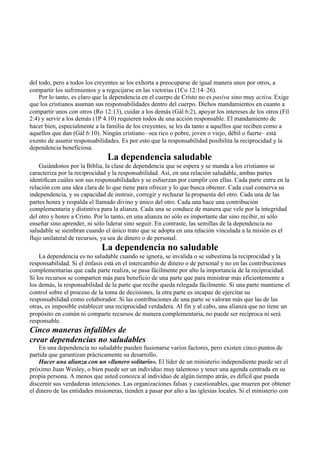 del todo, pero a todos los creyentes se los exhorta a preocuparse de igual manera unos por otros, a
compartir los sufrimientos y a regocijarse en las victorias (1Co 12:14–26).
Por lo tanto, es claro que la dependencia en el cuerpo de Cristo no es pasiva sino muy activa. Exige
que los cristianos asuman sus responsabilidades dentro del cuerpo. Dichos mandamientos en cuanto a
compartir unos con otros (Ro 12:13), cuidar a los demás (Gál 6:2), apoyar los intereses de los otros (Fil
2:4) y servir a los demás (1P 4.10) requieren todos de una acción responsable. El mandamiento de
hacer bien, especialmente a la familia de los creyentes, se les da tanto a aquellos que reciben como a
aquellos que dan (Gál 6:10). Ningún cristiano –sea rico o pobre, joven o viejo, débil o fuerte– está
exento de asumir responsabilidades. Es por esto que la responsabilidad posibilita la reciprocidad y la
dependencia beneficiosa.
La dependencia saludable
Guiándonos por la Biblia, la clase de dependencia que se espera y se manda a los cristianos se
caracteriza por la reciprocidad y la responsabilidad. Así, en una relación saludable, ambas partes
identifican cuáles son sus responsabilidades y se esfuerzan por cumplir con ellas. Cada parte entra en la
relación con una idea clara de lo que tiene para ofrecer y lo que busca obtener. Cada cual conserva su
independencia, y su capacidad de instruir, corregir y rechazar la propuesta del otro. Cada una de las
partes honra y respalda el llamado divino y único del otro. Cada una hace una contribución
complementaria y distintiva para la alianza. Cada una se conduce de manera que vele por la integridad
del otro y honre a Cristo. Por lo tanto, en una alianza no sólo es importante dar sino recibir, ni sólo
enseñar sino aprender, ni sólo liderar sino seguir. En contraste, las semillas de la dependencia no
saludable se siembran cuando el único trato que se adopta en una relación vinculada a la misión es el
flujo unilateral de recursos, ya sea de dinero o de personal.
La dependencia no saludable
La dependencia es no saludable cuando se ignora, se invalida o se subestima la reciprocidad y la
responsabilidad. Si el énfasis está en el intercambio de dinero o de personal y no en las contribuciones
complementarias que cada parte realiza, se pasa fácilmente por alto la importancia de la reciprocidad.
Si los recursos se comparten más para beneficio de una parte que para ministrar más eficientemente a
los demás, la responsabilidad de la parte que recibe queda relegada fácilmente. Si una parte mantiene el
control sobre el proceso de la toma de decisiones, la otra parte es incapaz de ejercitar su
responsabilidad como colaborador. Si las contribuciones de una parte se valoran más que las de las
otras, es imposible establecer una reciprocidad verdadera. Al fin y al cabo, una alianza que no tiene un
propósito en común ni comparte recursos de manera complementaria, no puede ser recíproca ni será
responsable.
Cinco maneras infalibles de
crear dependencias no saludables
En una dependencia no saludable pueden fusionarse varios factores, pero existen cinco puntos de
partida que garantizan prácticamente su desarrollo.
Hacer una alianza con un «llanero solitario». El líder de un ministerio independiente puede ser el
próximo Juan Wesley, o bien puede ser un individuo muy talentoso y tener una agenda centrada en su
propia persona. A menos que usted conozca al individuo de algún tiempo atrás, es difícil que pueda
discernir sus verdaderas intenciones. Las organizaciones falsas y cuestionables, que mueren por obtener
el dinero de las entidades misioneras, tienden a pasar por alto a las iglesias locales. Si el ministerio con
 
