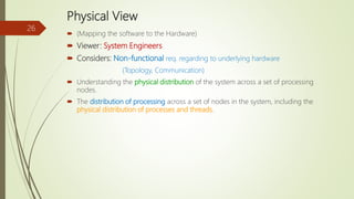 Physical View
 (Mapping the software to the Hardware)
 Viewer: System Engineers
 Considers: Non-functional req. regarding to underlying hardware
(Topology, Communication)
 Understanding the physical distribution of the system across a set of processing
nodes.
 The distribution of processing across a set of nodes in the system, including the
physical distribution of processes and threads.
26
 