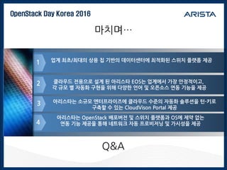 OpenStack Day Korea 2016
마치며…
1
아리스타는 소규모 엔터프라이즈에 클라우드 수준의 자동화 솔루션을 턴-키로
구축할 수 있는 CloudVison Portal 제공
3
4
클라우드 전용으로 설계 된 아리스타 EOS는 업계에서 가장 안정적이고,
각 규모 별 자동화 구현을 위해 다양한 언어 및 오픈소스 연동 기능을 제공
2
아리스타는 OpenStack 배포버전 및 스위치 플랫폼과 OS에 제약 없는
연동 기능 제공을 통해 네트워크 자동 프로비저닝 및 가시성을 제공
업계 최초/최대의 상용 칩 기반의 데이터센터에 최적화된 스위치 플랫폼 제공
Q&A
 