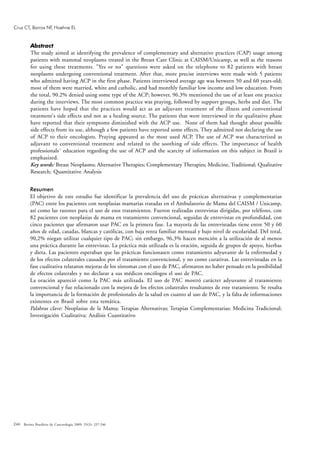 246
Abstract
The study aimed at identifying the prevalence of complementary and alternative practices (CAP) usage among
patients with mammal neoplasms treated in the Breast Care Clinic at CAISM/Unicamp, as well as the reasons
for using these treatments. "Yes or no" questions were asked on the telephone to 82 patients with breast
neoplasms undergoing conventional treatment. After that, more precise interviews were made with 5 patients
who admitted having ACP in the first phase. Patients interviewed average age was between 50 and 60 years-old;
most of them were married, white and catholic, and had monthly familiar low income and low education. From
the total, 90.2% denied using some type of the ACP; however, 96.3% mentioned the use of at least one practice
during the interviews. The most common practice was praying, followed by support groups, herbs and diet. The
patients have hoped that the practices would act as an adjuvant treatment of the illness and conventional
treatment's side effects and not as a healing source. The patients that were interviewed in the qualitative phase
have reported that their symptoms diminished with the ACP use. None of them had thought about possible
side effects from its use, although a few patients have reported some effects. They admitted not declaring the use
of ACP to their oncologists. Praying appeared as the most used ACP. The use of ACP was characterized as
adjuvant to conventional treatment and related to the soothing of side effects. The importance of health
professionals´ education regarding the use of ACP and the scarcity of information on this subject in Brazil is
emphasized.
Key words: Breast Neoplasms; Alternative Therapies; Complementary Therapies; Medicine, Traditional; Qualitative
Research; Quantitative Analysis
Resumen
El objetivo de este estudio fue identificar la prevalencia del uso de prácticas alternativas y complementarias
(PAC) entre los pacientes con neoplasias mamarias tratadas en el Ambulatorio de Mama del CAISM / Unicamp,
así como las razones para el uso de esos tratamientos. Fueron realizadas entrevistas dirigidas, por teléfono, con
82 pacientes con neoplasias de mama en tratamiento convencional, seguidas de entrevistas en profundidad, con
cinco pacientes que afirmaron usar PAC en la primera fase. La mayoría de las entrevistadas tiene entre 50 y 60
años de edad, casadas, blancas y católicas, con baja renta familiar mensual y bajo nivel de escolaridad. Del total,
90,2% niegan utilizar cualquier tipo de PAC; sin embargo, 96,3% hacen mención a la utilización de al menos
una práctica durante las entrevistas. La práctica más utilizada es la oración, seguida de grupos de apoyo, hierbas
y dieta. Las pacientes esperaban que las prácticas funcionasen como tratamiento adyuvante de la enfermedad y
de los efectos colaterales causados por el tratamiento convencional, y no como curativas. Las entrevistadas en la
fase cualitativa relataron mejoras de los síntomas con el uso de PAC, afirmaron no haber pensado en la posibilidad
de efectos colaterales y no declarar a sus médicos oncólogos el uso de PAC.
La oración apareció como la PAC más utilizada. El uso de PAC mostró carácter adyuvante al tratamiento
convencional y fue relacionado con la mejora de los efectos colaterales resultantes de este tratamiento. Se resalta
la importancia de la formación de profesionales de la salud en cuanto al uso de PAC, y la falta de informaciones
existentes en Brasil sobre esta temática.
Palabras clave: Neoplasias de la Mama; Terapias Alternativas; Terapias Complementarias; Medicina Tradicional;
Investigación Cualitativa; Análisis Cuantitativo
Revista Brasileira de Cancerologia 2009; 55(3): 237-246
Cruz CT, Barros NF, Hoehne EL
 