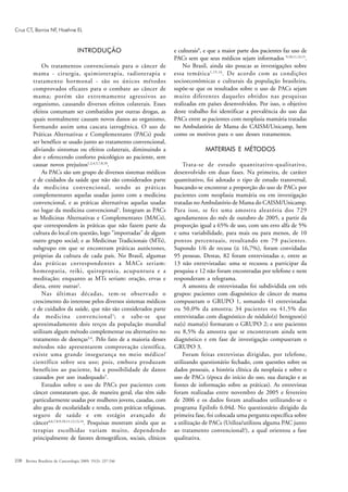 238 Revista Brasileira de Cancerologia 2009; 55(3): 237-246
Cruz CT, Barros NF, Hoehne EL
INTRODUÇÃO
Os tratamentos convencionais para o câncer de
mama - cirurgia, quimioterapia, radioterapia e
tratamento hormonal - são os únicos métodos
comprovados eficazes para o combate ao câncer de
mama; porém são extremamente agressivos ao
organismo, causando diversos efeitos colaterais. Esses
efeitos costumam ser combatidos por outras drogas, as
quais normalmente causam novos danos ao organismo,
formando assim uma cascata iatrogênica. O uso de
Práticas Alternativas e Complementares (PACs) pode
ser benéfico se usado junto ao tratamento convencional,
aliviando sintomas ou efeitos colaterais, diminuindo a
dor e oferecendo conforto psicológico ao paciente, sem
causar novos prejuízos1,2,4,5,7,8,10
.
As PACs são um grupo de diversos sistemas médicos
e de cuidados da saúde que não são considerados parte
da medicina convencional, sendo as práticas
complementares aquelas usadas junto com a medicina
convencional, e as práticas alternativas aquelas usadas
no lugar da medicina convencional1
. Integram as PACs
as Medicinas Alternativas e Complementares (MACs),
que correspondem às práticas que não fazem parte da
cultura do local em questão, logo "importadas" de algum
outro grupo social; e as Medicinas Tradicionais (MTs),
subgrupo em que se encontram práticas autóctones,
próprias da cultura de cada país. No Brasil, algumas
das práticas correspondentes a MACs seriam:
homeopatia, reiki, quiropraxia, acupuntura e a
meditação; enquanto as MTs seriam: oração, ervas e
dieta, entre outras2
.
Nas últimas décadas, tem-se observado o
crescimento do interesse pelos diversos sistemas médicos
e de cuidados da saúde, que não são considerados parte
da medicina convencional1
; e sabe-se que
aproximadamente dois terços da população mundial
utilizam algum método complementar ou alternativo no
tratamento de doenças3,4
. Pelo fato de a maioria desses
métodos não apresentarem comprovação científica,
existe uma grande insegurança no meio médico/
científico sobre seu uso; pois, embora produzam
benefícios ao paciente, há a possibilidade de danos
causados por uso inadequado5
.
Estudos sobre o uso de PACs por pacientes com
câncer constataram que, de maneira geral, elas têm sido
particularmente usadas por mulheres jovens, casadas, com
alto grau de escolaridade e renda, com práticas religiosas,
seguro de saúde e em estágio avançado de
câncer4,6,7,8,9,10,11,12,13,14
. Pesquisas mostram ainda que as
terapias escolhidas variam muito, dependendo
principalmente de fatores demográficos, sociais, clínicos
e culturais8
, e que a maior parte dos pacientes faz uso de
PACs sem que seus médicos sejam informados 9,10,11,13,15
.
No Brasil, ainda são poucas as investigações sobre
essa temática1,15,16
. De acordo com as condições
socioeconômicas e culturais da população brasileira,
supõe-se que os resultados sobre o uso de PACs sejam
muito diferentes daqueles obtidos nas pesquisas
realizadas em países desenvolvidos. Por isso, o objetivo
deste trabalho foi identificar a prevalência do uso das
PACs entre as pacientes com neoplasia mamária tratadas
no Ambulatório de Mama do CAISM/Unicamp, bem
como os motivos para o uso desses tratamentos.
MATERIAIS E MÉTODOS
Trata-se de estudo quantitativo-qualitativo,
desenvolvido em duas fases. Na primeira, de caráter
quantitativo, foi adotado o tipo de estudo transversal,
buscando-se encontrar a proporção do uso de PACs por
pacientes com neoplasia mamária ou em investigação
tratadas no Ambulatório de Mama do CAISM/Unicamp.
Para isso, se fez uma amostra aleatória dos 729
agendamentos do mês de outubro de 2005, a partir da
proporção igual a 65% de uso, com um erro alfa de 5%
e uma variabilidade, para mais ou para menos, de 10
pontos percentuais, resultando em 79 pacientes.
Supondo 1/6 de recusa (≅ 16,7%), foram convidadas
95 pessoas. Destas, 82 foram entrevistadas e, entre as
13 não entrevistadas: uma se recusou a participar da
pesquisa e 12 não foram encontradas por telefone e nem
responderam a telegrama.
A amostra de entrevistadas foi subdividida em três
grupos: pacientes com diagnóstico de câncer de mama
compuseram o GRUPO 1, somando 41 entrevistadas
ou 50,0% da amostra; 34 pacientes ou 41,5% das
entrevistadas com diagnóstico de nódulo(s) benignos(s)
na(s) mama(s) formaram o GRUPO 2; e sete pacientes
ou 8,5% da amostra que se encontravam ainda sem
diagnóstico e em fase de investigação compuseram o
GRUPO 3.
Foram feitas entrevistas dirigidas, por telefone,
utilizando questionário fechado, com questões sobre os
dados pessoais, a história clínica da neoplasia e sobre o
uso de PACs (época do início do uso, sua duração e as
fontes de informação sobre as práticas). As entrevistas
foram realizadas entre novembro de 2005 e fevereiro
de 2006 e os dados foram analisados utilizando-se o
programa EpiInfo 6.04d. No questionário dirigido da
primeira fase, foi colocada uma pergunta específica sobre
a utilização de PACs (Utiliza/utilizou alguma PAC junto
ao tratamento convencional?), a qual orientou a fase
qualitativa.
 