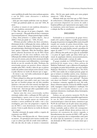 243
curar o problema de saúde, bem como nenhuma apontou
o uso de PACs como alternativo à medicina
convencional.
- Acha que essas terapias poderiam curar sua doença?
• "Acho que poderiam ajudar né, curar não" (SSA, 36
anos).
-A senhora se trataria só com medicina alternativa e
não com medicina convencional?
• "Não. Não, tem que vir né (para o hospital).... Acho
que é o essencial.... Não pode deixar de fazer o tratamento
(convencional) junto né... Porque primeiro lugar o médico
e Deus, Deus primeiro e o médico depois... Isso aí
(MAC) é bom pra ajudar né..." (SSA, 36 anos).
Afirmam perceber melhora das dores articulares,
diminuição da dor e inflamação das varizes, melhora da
anemia, redução da alopecia, diminuição dos enjoos
pós-quimioterapia, diminuição da fraqueza, melhora do
sono, apetite e depressão. Além dos benefícios, alguns
efeitos colaterais decorrentes do uso de PACs foram
percebidos por três das cinco mulheres, entre eles:
inflamação dos nódulos mamários devido ao uso de argila
com suco de cenoura, piora das dores estomacais devido
ao uso de ervas junto a anti-inflamatórios, e metrorragia
devido ao uso de castanha da índia. Nenhuma das
entrevistadas pensou em possíveis efeitos colaterais
causados pelas PACs, devido à ideia de que as práticas
usadas não podem causar mal por serem naturais. Como
se pode observar no trecho do discurso que se segue:
- Ao iniciar o uso, você tinha conhecimento de algum
possível efeito colateral?
• "Nunca coloquei na cabeça que isto pudesse acontecer,
porque acho que é uma ajuda a mais, que é uma coisa
que não vai interferir porque não são dois remédios
químicos e sim uma coisa mais natural; mas lógico que
se for em excesso mesmo se uma erva, logicamente que
vai fazer mal... Você tem que saber a quantidade correta
para fazer bem" (RSM, 46 anos).
Apenas uma das cinco entrevistadas recebeu
orientação médica sobre a utilização de PACs pelo seu
reumatologista e quatro entre as cinco entrevistadas
afirmam ter feito menção apenas aos médicos que
atendem a outros problemas de saúde e não a seus
oncologistas, pois esses não perguntam a respeito do
uso de PACs e nem demonstram interesse sobre o
assunto. Como se pode observar no trecho do discurso
que se segue:
- Recebeu orientação da equipe médica a respeito do
tratamento com MAC?
• "Não. Nunca, nem falei para eles, né... Nunca tocaram
no assunto... Eu aprendi por mim mesma a mudar tudo;
o que eu achava que fazia de errado tentei melhorar...
Eles não dão dica de nada, só mesmo o tratamento
deles... Daí foi uma opção minha, por conta própria
mesmo né..." (SSA, 36 anos).
Afirmam ainda que seria bom que as PACs fossem
de conhecimento e indicadas pelos médicos, bem como
que estivessem disponíveis em centros de saúde e
hospitais públicos, por representarem uma opção a mais
no tratamento, serem mais baratas e por possibilitarem
a redução das filas no atendimento.
DISCUSSÃO
Excluindo-se as características de grupo étnico,
estado civil e prática religiosa, o perfil socioeconômico
do grupo de pacientes investigadas difere muito do perfil
traçado nos estudos de países desenvolvidos, cujas
pacientes são na maioria jovens, com alto grau de
escolaridade, alta renda familiar mensal e portadoras de
seguro de saúde4,8,9,10,12,13,14,15
. Uma possível explicação
para a diferença dos perfis está no grau de escolaridade
e na posse de seguro saúde, que deixa inferir que se
tratam de populações distintas socioeconomicamente,
com acesso diferenciado a serviços de saúde.
O grupo estudado no CAISM/Unicamp faz uso
preferencial de oração, ervas e dieta, práticas da
Medicina Tradicional, o que o diferencia de populações
investigadas em países desenvolvidos, que usam também
Medicinas Alternativas e Complementares. Nos EUA,
as PACs mais usadas são as terapias pessoais, grupo em
que se incluem os remédios caseiros, ervas, vitaminas e
homeopatia; as técnicas de relaxamento; quiropraxia; e
a consulta a curandeiros e cura espiritual11
. Pacientes
com câncer em Ontário13
, em primeiro lugar, utilizam
as vitaminas e minerais, seguidos de ervas, chá verde,
dietas e alimentos especiais, técnicas de trabalho corporal
(reiki, massagem e toque terapêutico) e meditação. Em
Londres8
, as entrevistadas afirmaram usar a cura
espiritual, relaxamento, visualização, dietas, homeopatia,
vitaminas e ervas.
Embora em um primeiro momento 90,2% das
pacientes deste estudo tenham respondido negativamente
ao uso de PACs concomitantes ao tratamento
convencional para o câncer de mama, constatou-se que
96,3% do total fazem uso de pelo menos uma prática,
em concordância com outros estudos brasileiros1,7,16
.
Desses resultados, pode-se inferir três consequentes:
primeiro, a grande difusão dessas práticas entre os
pacientes em tratamento do câncer; segundo, o
desconhecimento dos conceitos de MAC e MT, que faz
com que os pacientes não as compreendam como parte
de outros tipos de tratamento; e, terceiro, que o uso
não declarado de PACs tende a ser muito maior que o
declarado.
Revista Brasileira de Cancerologia 2009; 55(3): 237-246
Práticas Complementares e Neoplasia Mamária
 