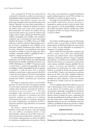 244
Uma consequência da falta de esclarecimento
conceitual foi observada na análise das entrevistas em
profundidade, quando as pacientes identificaram as PACs
exclusivamente como práticas "naturais"; para elas,
práticas que não podem causar mal, justamente por serem
naturais. Operando com esses valores, potencializa-se o
uso indiscriminado e indevido de produtos ou técnicas
que podem causar, entre outras coisas, intoxicações e
danos funcionais18
. No entanto, faz também com que
sejam buscadas práticas que atuem de maneira mais
integral, como a oração, utilizada por 93,0% do total de
mulheres investigadas neste trabalho. Esse resultado é
compatível com o encontrado por outros dois estudos
brasileiros de Samano et al. (2004) e Tovey et al. (2006),
sendo que o primeiro constatou relação positiva entre o
uso de oração e qualidade de vida. Trabalhos norte-
americanos também identificaram altos índices de uso
de oração e destacaram a sua importância como suporte
emocional no combate ao câncer de mama, pois reduz a
ansiedade, a depressão, melhora a qualidade de vida e a
aumenta a sensação de bem-estar19,20
.
As razões declaradas pelas mulheres investigadas neste
estudo para o uso de PACs diferem das razões fornecidas
pelas pacientes do trabalho conduzido por Downer et al.
(1994)8
e Richardson et al. (2000)13
. No primeiro estudo
as razões foram: o aumento da capacidade do sistema
imunológico e melhora da qualidade de vida; no segundo,
a ansiedade e o medo da morte. Para as pacientes
brasileiras as razões foram: o poder preventivo das PACs;
o medo de piora da doença e da morte; recomendações
e instruções passadas pela Igreja; recomendações
passadas pelo médico; e preferência por tratamentos
naturais.
Em relação às expectativas quanto ao uso de PACs,
pacientes com câncer de mama, em pesquisas realizadas
em outros países, apontaram como principais fatores o
combate direto da doença, prevenção de metástase e
ocorrência de um novo tumor3,4,8,10,13
. Em nossa
investigação, todas as pacientes creem em um efeito
preventivo e adjuvante no tratamento dos efeitos
colaterais, podendo ser usadas junto à medicina
convencional para auxiliar no tratamento, garantindo
um caráter complementar, sem depositar nas PACs a
perspectiva alternativa, logo substitutiva, do tratamento
convencional.
No entanto, a adoção de PACs pelas pacientes
brasileiras acontece por sua conta e risco, pois segundo
elas seus médicos oncologistas foram os mais
desinteressados a respeito do uso de PAC, sendo esse o
motivo por que não os informaram e assumiram o risco
de interações medicamentosas ou efeitos secundários
de tratamentos complementares não previstos. Mesmo
com o risco, ou por ignorá-los, as pacientes declararam
grande satisfação quanto ao uso de PACs, devido à sua
efetividade no combate de alguns sintomas.
Este artigo tem como limitação o fato de resultar de
um trabalho exploratório, portanto descritivo e
localizado em apenas um único serviço de saúde. Além
disso, apresenta o viés de temporalidade, característico
dos estudos transversais. Todavia, contribui para a linha
de pesquisa de PACs em doenças crônicas, que apenas
se inicia no Brasil.
CONCLUSÕES
Este estudo se justificou pela escassez de informações
existentes sobre o uso de PACs no Brasil, sobretudo
porque práticas da Medicinal Tradicional, como oração,
ervas e dietas, são bem difundidas na população em
tratamento de neoplasia mamária.
Quatro evidências foram observadas: a primeira, que
mostra a oração como a PAC mais utilizada pelas
pacientes, por proporcionar: maior tranquilidade,
segurança e ânimo para enfrentar a doença. A segunda,
que relaciona o uso de PACs com as melhoras dos efeitos
colaterais decorrentes do tratamento convencional,
como: náuseas, ansiedade, fraqueza, qualidade do sono
e apetite. A terceira, que identifica a mínima
participação dos profissionais de saúde, sobretudo
médicos, na tomada de decisão dos pacientes quanto
ao uso de PACs. A quarta, que mostra que as pacientes
fazem uso de PACs com caráter totalmente adjuvante
ao tratamento convencional, complementando-o e
aliviando seus efeitos colaterais, e nunca com intenção
de substituí-lo, estando cientes da sua importância e
eficácia.
Com os resultados apresentados reafirma-se, por um
lado, a determinação social, econômica e cultural no
uso de práticas não ortodoxas junto a tratamentos
convencionais, apontando a necessidade de crescimento
da linha de pesquisa sobre as PACs no tratamento de
doenças crônicas no Brasil. Por outro, a importância da
educação dos profissionais de saúde em relação às PACs,
para que estejam aptos a realizar indicação e orientação
adequadas quanto ao seu uso, contribuindo assim para
melhora na qualidade de vida de seus pacientes e redução
dos possíveis riscos decorrentes desses tratamentos.
AGRADECIMENTOS
Ao Projeto de Iniciação Científica financiado pelo
CNPq.
Declaração de Conflito de Interesses: Nada a Declarar.
Revista Brasileira de Cancerologia 2009; 55(3): 237-246
Cruz CT, Barros NF, Hoehne EL
 