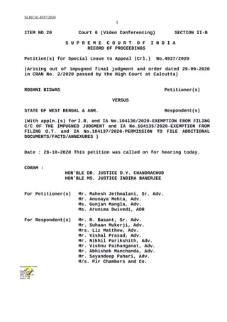 SLP(Crl) 4937/2020
1
ITEM NO.20 Court 6 (Video Conferencing) SECTION II-B
S U P R E M E C O U R T O F I N D I A
RECORD OF PROCEEDINGS
Petition(s) for Special Leave to Appeal (Crl.) No.4937/2020
(Arising out of impugned final judgment and order dated 29-09-2020
in CRAN No. 2/2020 passed by the High Court at Calcutta)
ROSHNI BISWAS Petitioner(s)
VERSUS
STATE OF WEST BENGAL & ANR. Respondent(s)
(With appln.(s) for I.R. and IA No.104136/2020-EXEMPTION FROM FILING
C/C OF THE IMPUGNED JUDGMENT and IA No.104135/2020-EXEMPTION FROM
FILING O.T. and IA No.104137/2020-PERMISSION TO FILE ADDITIONAL
DOCUMENTS/FACTS/ANNEXURES )
Date : 28-10-2020 This petition was called on for hearing today.
CORAM :
HON'BLE DR. JUSTICE D.Y. CHANDRACHUD
HON'BLE MS. JUSTICE INDIRA BANERJEE
For Petitioner(s) Mr. Mahesh Jethmalani, Sr. Adv.
Mr. Anunaya Mehta, Adv.
Ms. Gunjan Mangla, Adv.
Ms. Arunima Dwivedi, AOR
For Respondent(s) Mr. R. Basant, Sr. Adv.
Mr. Suhaan Mukerji, Adv.
Mrs. Liz Matthew, Adv.
Mr. Vishal Prasad, Adv.
Mr. Nikhil Parikshith, Adv.
Mr. Vishnu Pazhanganat, Adv.
Mr. Abhishek Manchanda, Adv.
Mr. Sayandeep Pahari, Adv.
M/s. Plr Chambers and Co.
Digitally signed by
Chetan Kumar
Date: 2020.10.28
17:39:33 IST
Reason:
Signature Not Verified
 