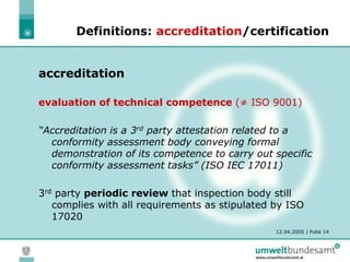 12.04.2005 | Folie 14
Definitions: accreditation/certification
accreditation
evaluation of technical competence (≠ ISO 9001)
“Accreditation is a 3rd party attestation related to a
conformity assessment body conveying formal
demonstration of its competence to carry out specific
conformity assessment tasks” (ISO IEC 17011)
3rd party periodic review that inspection body still
complies with all requirements as stipulated by ISO
17020
 