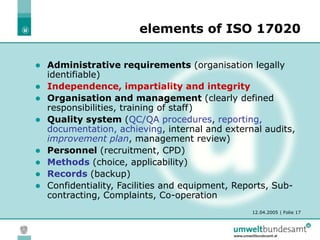 12.04.2005 | Folie 17
elements of ISO 17020
 Administrative requirements (organisation legally
identifiable)
 Independence, impartiality and integrity
 Organisation and management (clearly defined
responsibilities, training of staff)
 Quality system (QC/QA procedures, reporting,
documentation, achieving, internal and external audits,
improvement plan, management review)
 Personnel (recruitment, CPD)
 Methods (choice, applicability)
 Records (backup)
 Confidentiality, Facilities and equipment, Reports, Sub-
contracting, Complaints, Co-operation
 