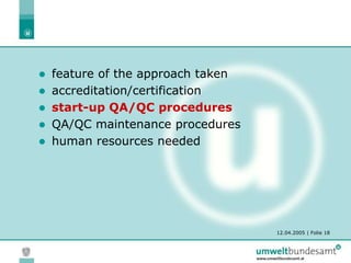 12.04.2005 | Folie 18
 feature of the approach taken
 accreditation/certification
 start-up QA/QC procedures
 QA/QC maintenance procedures
 human resources needed
 