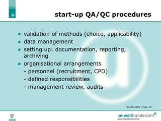 12.04.2005 | Folie 19
 validation of methods (choice, applicability)
 data management
 setting up: documentation, reporting,
archiving
 organisational arrangements
- personnel (recruitment, CPD)
- defined responsibilities
- management review, audits
start-up QA/QC procedures
 