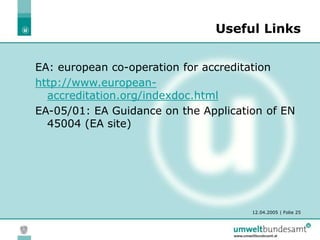 12.04.2005 | Folie 25
Useful Links
EA: european co-operation for accreditation
http://www.european-
accreditation.org/indexdoc.html
EA-05/01: EA Guidance on the Application of EN
45004 (EA site)
 