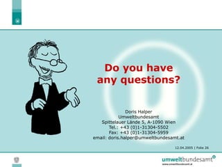 12.04.2005 | Folie 26
Do you have
any questions?
Doris Halper
Umweltbundesamt
Spittelauer Lände 5, A-1090 Wien
Tel.: +43 (0)1-31304-5502
Fax: +43 (0)1-31304-5959
email: doris.halper@umweltbundesamt.at
 