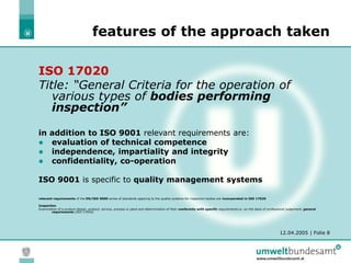 12.04.2005 | Folie 8
features of the approach taken
ISO 17020
Title: “General Criteria for the operation of
various types of bodies performing
inspection”
in addition to ISO 9001 relevant requirements are:
 evaluation of technical competence
 independence, impartiality and integrity
 confidentiality, co-operation
ISO 9001 is specific to quality management systems
relevant requirements of the EN/ISO 9000 series of standards applying to the quality systems for inspection bodies are incorporated in ISO 17020
Inspection
Examination of a product design, product, service, process or plant and determination of their conformity with specific requirements or, on the basis of professional judgement, general
requirements (ISO 17020)
 