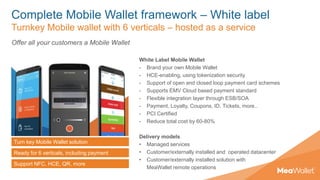 Complete Mobile Wallet framework – White label
Turnkey Mobile wallet with 6 verticals – hosted as a service
Turn key Mobile Wallet solution
Ready for 6 verticals, including payment
Support NFC, HCE, QR, more
Offer all your customers a Mobile Wallet
White Label Mobile Wallet
- Brand your own Mobile Wallet
- HCE-enabling, using tokenization security
- Support of open and closed loop payment card schemes
- Supports EMV Cloud based payment standard
- Flexible integration layer through ESB/SOA
- Payment, Loyalty, Coupons, ID, Tickets, more..
- PCI Certified
- Reduce total cost by 60-80%
Delivery models
• Managed services
• Customer/externally installed and operated datacenter
• Customer/externally installed solution with
MeaWallet remote operations
 