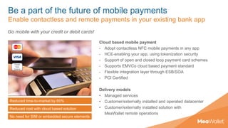 Be a part of the future of mobile payments
Enable contactless and remote payments in your existing bank app
Cloud based mobile payment
- Adopt contactless NFC mobile payments in any app
- HCE-enabling your app, using tokenization security
- Support of open and closed loop payment card schemes
- Supports EMVCo cloud based payment standard
- Flexible integration layer through ESB/SOA
- PCI Certified
Delivery models
• Managed services
• Customer/externally installed and operated datacenter
• Customer/externally installed solution with
MeaWallet remote operations
Reduced time-to-market by 60%
Reduced cost with cloud based solution
No need for SIM or embedded secure elements
Go mobile with your credit or debit cards!
 