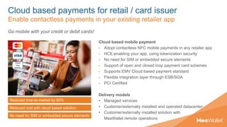 Cloud based payments for retail / card issuer
Enable contactless payments in your existing retailer app
Cloud based mobile payment
- Adopt contactless NFC mobile payments in any retailer app
- HCE-enabling your app, using tokenization security
- No need for SIM or embedded secure elements
- Support of open and closed loop payment card schemes
- Supports EMV Cloud based payment standard
- Flexible integration layer through ESB/SOA
- PCI Certified
Delivery models
• Managed services
• Customer/externally installed and operated datacenter
• Customer/externally installed solution with
MeaWallet remote operations
Go mobile with your credit or debit cards!
Reduced time-to-market by 60%
Reduced cost with cloud based solution
No need for SIM or embedded secure elements
 