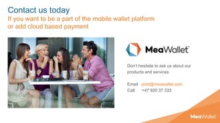 Contact us today
If you want to be a part of the mobile wallet platform
or add cloud based payment
Don’t hesitate to ask us about our
products and services
Email post@meawallet.com
Call +47 920 37 333
 