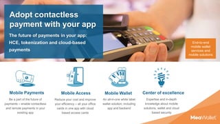 Mobile Payments Mobile Access Mobile Wallet
Be a part of the future of
payments – enable contactless
and remote payments in your
existing app
Reduce your cost and improve
your efficiency – all your office
cards in one app with cloud
based access cards
An all-in-one white label
wallet solution, including
app and backend
End-to-end
mobile wallet
services and
mobile solutions
Center of excellence
Expertise and in-depth
knowledge about mobile
solutions, wallet and cloud
based security
Adopt contactless
payment with your app
The future of payments in your app:
HCE, tokenization and cloud-based
payments
 