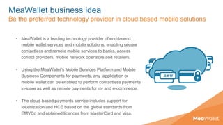 MeaWallet business idea
Be the preferred technology provider in cloud based mobile solutions
• MeaWallet is a leading technology provider of end-to-end
mobile wallet services and mobile solutions, enabling secure
contactless and remote mobile services to banks, access
control providers, mobile network operators and retailers.
• Using the MeaWallet’s Mobile Services Platform and Mobile
Business Components for payments, any application or
mobile wallet can be enabled to perform contactless payments
in-store as well as remote payments for m- and e-commerce.
• The cloud-based payments service includes support for
tokenization and HCE based on the global standards from
EMVCo and obtained licences from MasterCard and Visa.
 
