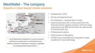 MeaWallet - The company
Experts in cloud based mobile solutions
• Established in 2012
• Strong management team
• 24 employees + external team in India
• Experienced team with a track-record from the
financial and the wireless industry, both from large
corporations like IBM and Ericsson as well several
VC-backed start-ups
• Professional investors
• External team in Bangalore
• 50.000 hours of development represent a large
investment in new technology
”…the fundamental investment in a service-oriented
architecture coupled with a cloud-based service
delivery model has enabled the company to capitalize
on emerging market opportunities...”
 