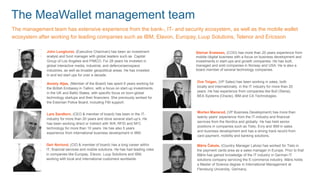 The MeaWallet management team
Ove Teigen, (VP Sales) has been working in sales, both
locally and internationally, in the IT industry for more than 20
years. He has experience from companies like Bull (Steria),
BEA Systems (Oracle), IBM and CA Technologies.
Steinar Svalesen, (COO) has more than 20 years experience from
mobile-/digital business with a focus on business development and
investments in start-ups and growth companies. He has built,
managed and sold companies in Norway and USA. He is also a
board member of several technology companies.
Lars Sandtorv, (CEO & member of board) has been in the IT-
industry for more than 20 years and done several start-up’s. He
has been working direct or indirect with Wifi, RFID and NFC
technology for more than 10 years. He has also 5 years
experience from international business development in IBM.
Annely Aljas, (Member of the Board) has spent 6 years working for
the British Embassy in Tallinn, with a focus on start-up investments
in the UK and Baltic States, with specific focus on born-global
technology startups and their financiers. She previously worked for
the Estonian Police Board, including FBI support.
John Longhurst, (Executive Chairman) has been an investment
analyst and fund manager with global leaders such as Capital
Group of Los Angeles and PIMCO. For 28 years he invested in
global interactive media, industrial, and defence/aerospace
industries, as well as broader geopolitical areas. He has invested
in and led start ups for over a decade.
The management team has extensive experience from the bank-, IT- and security ecosystem, as well as the mobile wallet
ecosystem after working for leading companies such as IBM, Elavon, Europay, Luup Solutions, Telenor and Ericsson
Geir Norlund, (CIO & member of board) has a long career within
IT, financial services and mobile solutions. He has had leading roles
in companies like Europay, Elavon, Luup Solutions and IBM,
working with local and international customers worldwide.
Morten Mansrud, (VP Business Development) has more than
twenty years’ experience from the IT-industry and financial
services from the Nordics and globally. He has held senior
positions in companies such as Tieto, Evry and IBM in sales
and business development and has a strong track record from
card payment, mobility and banking solutions.
Māris Čakste, (Country Manager Latvia) has worked for Tieto in
the payment cards area as a sales manager in Europe. Prior to that
Māris has gained knowledge of the IT industry in German IT
solutions company servicing the E-commerce industry. Māris holds
a Master of Science degree in International Management at
Flensburg University, Germany.
 
