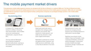 In October 2013, Google launched
Android 4.4 (KitKat), introducing
Host Card Emulation, which enables
secure and virtual payment
authentication, using the OS and
NFC.
This has made the SIM-based
Secure Element obsolete for
Android mobile phones, opening up
the mobile payment ecosystem for
new players.
First generation mobile wallet-/payment solutions are designed with the Secure Element in a physical SIM-card. The Secure Element provides
necessary transaction security for mobile payments and is an essential component of the mobile payment ecosystem. SIM-cards are controlled
by mobile telecom operators in each local-/regional market, putting these companies at a privileged strategic position in the mobile wallet-
/payment ecosystem.
Retail banks world wide need to
strengthen their strategic position
relative to new entrants. New
solutions for mobile payment- and
wallet are key elements in retail
banks’ digital transformation.
MeaWallet is positioned as a neutral
and global provider of payment- and
wallet services to retail banks, using
a virtual Secure Element in the cloud.
Reduced barriers to entry, new
entrants and changing industry
dynamics puts increasing pressure on
retail banks to become digital.
Significant new entrants include
retailers (Tesco and Komplett), media
companies (Schibsted), commercial
airlines (Norwegian), infrastructure
providers (PayPal) and digital
ecosystems (Google, Facebook and
Amazon.com)
Key technology driver Business opportunity Key market driver
The mobile payment market drivers
 