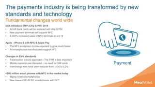 The payments industry is being transformed by new
standards and technology
Fundamental changes world wide
USA introduce EMV (Chip & PIN) 2015
• All US bank cards will be replaced with chip & PIN
• New payment terminals will support NFC
• 8.000% increased sales of NFC terminals in Q3-14
Apple - iPhone 6 with NFC & Apple Pay
• The NFC ecosystem is now expected to grow much faster
• All smartphones manufacturers support NFC
Changes in EMV standards
• Tokenization (cloud) approved – The TSM is less important
• Mobile operators are disrupted – no need for SIM cards
• Interchange fees have been reduced from 1,5% to 0,3%
+500 million smart phones with NFC in the market today
• Mainly Android smartphones
• New low-end (EUR 50) smart phones with NFC
Payment
 