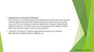  Engineering and Scientific Software:
This software is used to facilitate the engineering function and task. however
modern application within the engineering and scientific area are moving
away from the conventional numerical algorithms. Computer-aided design,
system simulation, and other interactive applications have begun to take a
real-time and even system software characteristic.
 Software is written for specific applications Examples are software
like MATLAB, AUTOCAD, PSPICE, ORCAD, etc.
Ms. Preetha V AP/CSE
 