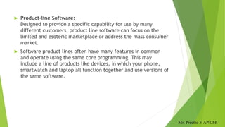  Product-line Software:
Designed to provide a specific capability for use by many
different customers, product line software can focus on the
limited and esoteric marketplace or address the mass consumer
market.
 Software product lines often have many features in common
and operate using the same core programming. This may
include a line of products like devices, in which your phone,
smartwatch and laptop all function together and use versions of
the same software.
Ms. Preetha V AP/CSE
 