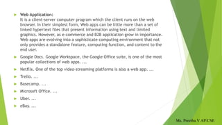  Web Application:
It is a client-server computer program which the client runs on the web
browser. In their simplest form, Web apps can be little more than a set of
linked hypertext files that present information using text and limited
graphics. However, as e-commerce and B2B application grow in importance.
Web apps are evolving into a sophisticate computing environment that not
only provides a standalone feature, computing function, and content to the
end user.
 Google Docs. Google Workspace, the Google Office suite, is one of the most
popular collections of web apps. ...
 Netflix. One of the top video-streaming platforms is also a web app. ...
 Trello. ...
 Basecamp. ...
 Microsoft Office. ...
 Uber. ...
 eBay. ...
Ms. Preetha V AP/CSE
 