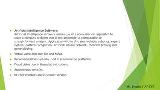  Artificial Intelligence Software:
Artificial intelligence software makes use of a nonnumerical algorithm to
solve a complex problem that is not amenable to computation or
straightforward analysis. Application within this area includes robotics, expert
system, pattern recognition, artificial neural network, theorem proving and
game playing.
 Virtual assistants like Siri and Alexa.
 Recommendation systems used in e-commerce platforms.
 Fraud detection in financial institutions.
 Autonomous vehicles.
 NLP for chatbots and customer service.
Ms. Preetha V AP/CSE
 