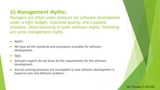 (i) Management Myths:
Managers are often under pressure for software development
under a tight budget, improved quality, and a packed
schedule, often believing in some software myths. Following
are some management myths.
 Myth1:
 We have all the standards and procedures available for software
development.
 Fact:
 Software experts do not know all the requirements for the software
development.
 And all existing processes are incomplete as new software development is
based on new and different problem.
Ms. Preetha V AP/CSE
 