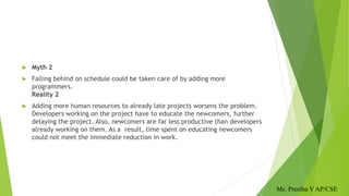  Myth 2
 Falling behind on schedule could be taken care of by adding more
programmers.
Reality 2
 Adding more human resources to already late projects worsens the problem.
Developers working on the project have to educate the newcomers, further
delaying the project. Also, newcomers are far less productive than developers
already working on them. As a result, time spent on educating newcomers
could not meet the immediate reduction in work.
Ms. Preetha V AP/CSE
 