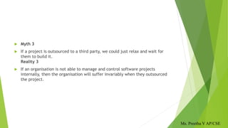  Myth 3
 If a project is outsourced to a third party, we could just relax and wait for
them to build it.
Reality 3
 If an organisation is not able to manage and control software projects
internally, then the organisation will suffer invariably when they outsourced
the project.
Ms. Preetha V AP/CSE
 