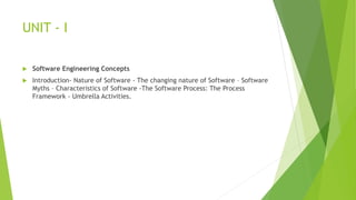 UNIT - I
 Software Engineering Concepts
 Introduction- Nature of Software - The changing nature of Software – Software
Myths – Characteristics of Software -The Software Process: The Process
Framework - Umbrella Activities.
 