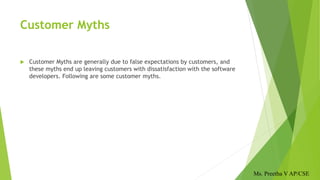 Customer Myths
 Customer Myths are generally due to false expectations by customers, and
these myths end up leaving customers with dissatisfaction with the software
developers. Following are some customer myths.
Ms. Preetha V AP/CSE
 