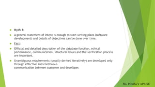  Myth 1:
 A general statement of intent is enough to start writing plans (software
development) and details of objectives can be done over time.
 Fact:
 Official and detailed description of the database function, ethical
performance, communication, structural issues and the verification process
are important.
 Unambiguous requirements (usually derived iteratively) are developed only
through effective and continuous
communication between customer and developer.
Ms. Preetha V AP/CSE
 