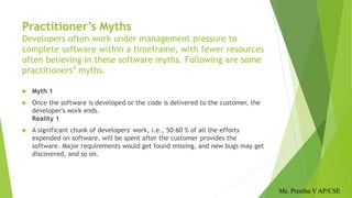 Practitioner’s Myths
Developers often work under management pressure to
complete software within a timeframe, with fewer resources
often believing in these software myths. Following are some
practitioners’ myths.
 Myth 1
 Once the software is developed or the code is delivered to the customer, the
developer's work ends.
Reality 1
 A significant chunk of developers' work, i.e., 50-60 % of all the efforts
expended on software, will be spent after the customer provides the
software. Major requirements would get found missing, and new bugs may get
discovered, and so on.
Ms. Preetha V AP/CSE
 