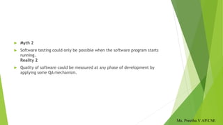  Myth 2
 Software testing could only be possible when the software program starts
running.
Reality 2
 Quality of software could be measured at any phase of development by
applying some QA mechanism.
Ms. Preetha V AP/CSE
 